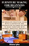 FURNITURE MAKING FOR BEGINNERS: An Absolute Practical Guide with Illustrative and Descriptive Pictures on How to Make Furniture with Several Practical Projects to Get You Started