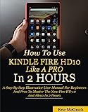 How To Use Kindle Fire HD 10 Like A Pro In 2 Hours: A Step By Step Illustrative User Manual For Beginners And Pros To Master The New Fire HD 10 And Alexa In 2 Hours