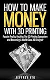How To Make Money With 3D Printing: Passive Profits, Hacking The 3D Printing Ecosystem And Becoming A World-Class 3D Designer (3D Printing Business, 3D Modeling, Digital Manufacturing)